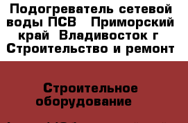 Подогреватель сетевой воды ПСВ - Приморский край, Владивосток г. Строительство и ремонт » Строительное оборудование   